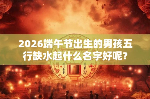 2026端午节出生的男孩五行缺水起什么名字好呢? 2026端午节出生的男孩五行缺水起什么名字好呢?