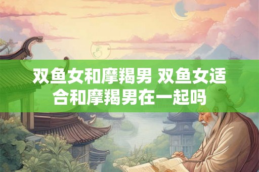 双鱼女和摩羯男 双鱼女适合和摩羯男在一起吗