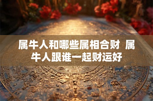 属牛人和哪些属相合财  属牛人跟谁一起财运好