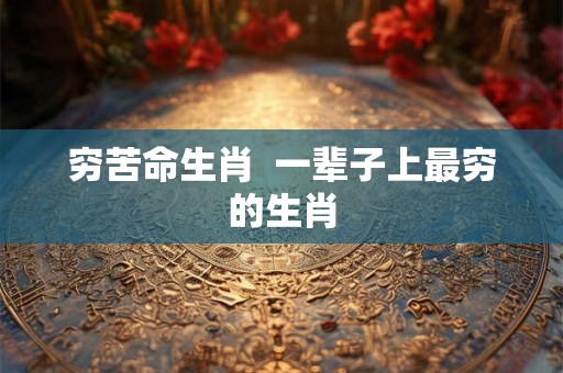 穷苦命生肖 一辈子上最穷的生肖 穷苦命生肖 一辈子上最穷的生肖
