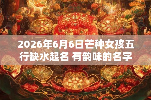 2026年6月6日芒种女孩五行缺水起名 有韵味的名字精选 2026年6月6日芒种女孩五行缺水起名 有韵味的名字精选
