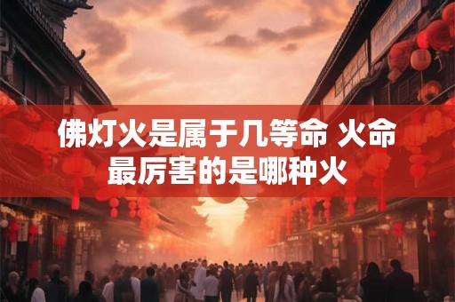 佛灯火是属于几等命 火命最厉害的是哪种火