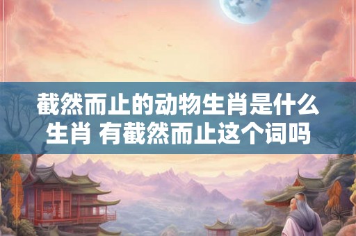 截然而止的动物生肖是什么生肖 有截然而止这个词吗 截然而止的动物生肖是什么生肖 有截然而止这个词吗