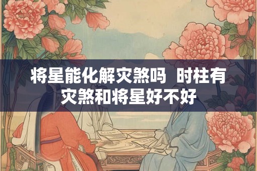 将星能化解灾煞吗 时柱有灾煞和将星好不好 将星能化解灾煞吗 时柱有灾煞和将星好不好