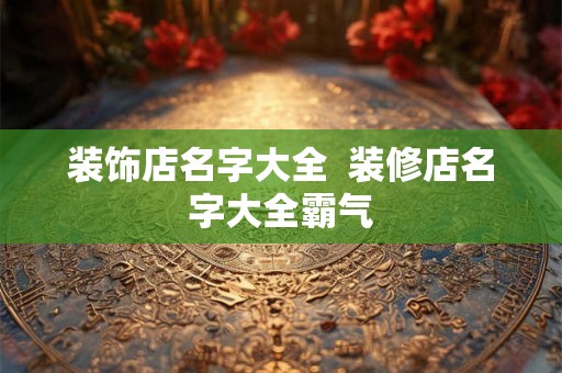 装饰店名字大全 装修店名字大全霸气 装饰店名字大全 装修店名字大全霸气