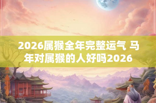 2026属猴全年完整运气 马年对属猴的人好吗2026