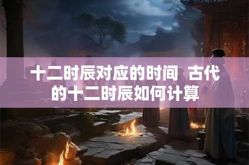 十二时辰对应的时间  古代的十二时辰如何计算