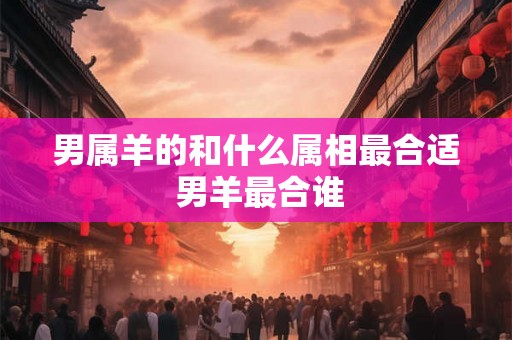 男属羊的和什么属相最合适 男羊最合谁 男属羊的和什么属相最合适 男羊最合谁