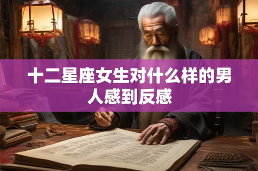 十二星座女生对什么样的男人感到反感 十二星座女生对什么样的男人感到反感