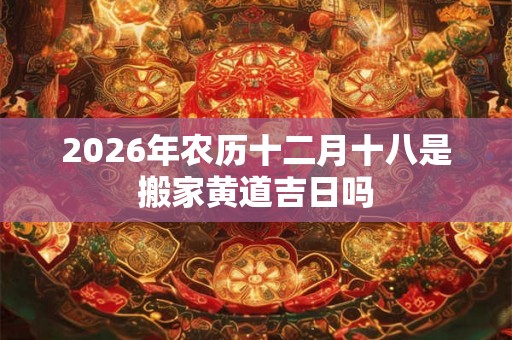 2026年农历十二月十八是搬家黄道吉日吗 2026年农历十二月十八是搬家黄道吉日吗