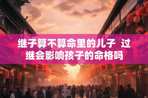 继子算不算命里的儿子 过继会影响孩子的命格吗 继子算不算命里的儿子 过继会影响孩子的命格吗