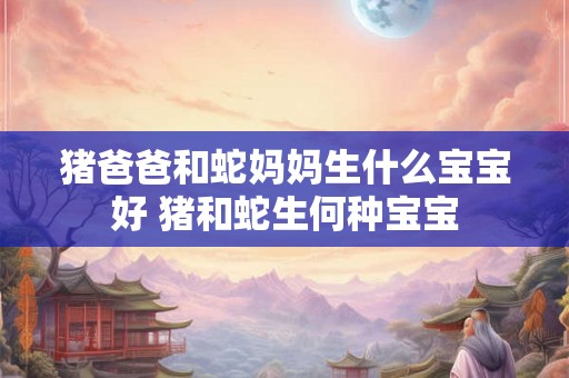 猪爸爸和蛇妈妈生什么宝宝好 猪和蛇生何种宝宝