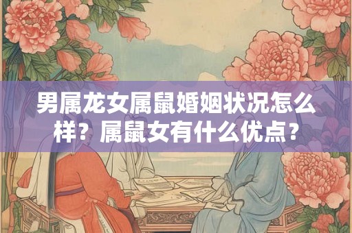 男属龙女属鼠婚姻状况怎么样？属鼠女有什么优点？