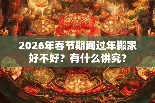 2026年春节期间过年搬家好不好？有什么讲究？