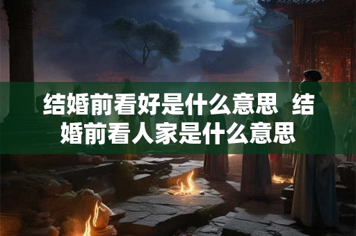 结婚前看好是什么意思  结婚前看人家是什么意思