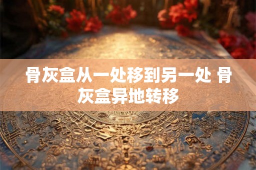 骨灰盒从一处移到另一处 骨灰盒异地转移