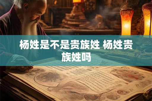 杨姓是不是贵族姓 杨姓贵族姓吗 杨姓是不是贵族姓 杨姓贵族姓吗
