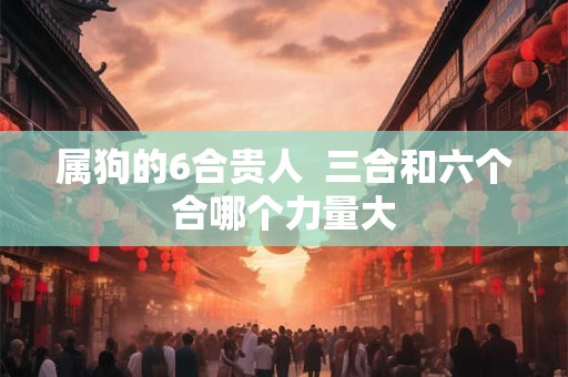 属狗的6合贵人 三合和六个合哪个力量大 属狗的6合贵人 三合和六个合哪个力量大