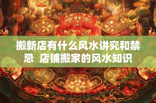 搬新店有什么风水讲究和禁忌  店铺搬家的风水知识