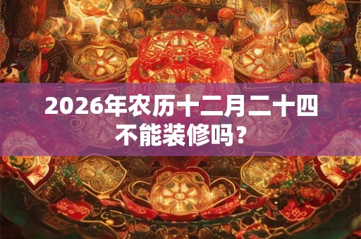 2026年农历十二月二十四不能装修吗？
