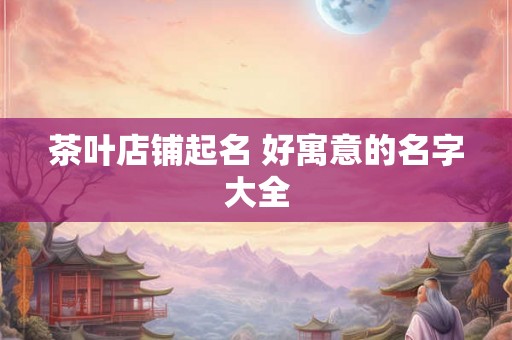茶叶店铺起名 好寓意的名字大全