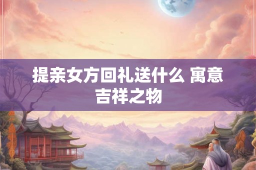 提亲女方回礼送什么 寓意吉祥之物