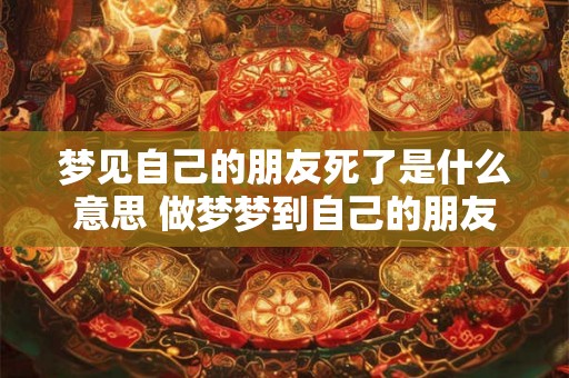 梦见自己的朋友死了是什么意思 做梦梦到自己的朋友死了好不好 梦见自己的朋友死了是什么意思 做梦梦到自己的朋友死了好不好