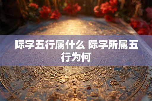 际字五行属什么 际字所属五行为何 际字五行属什么 际字所属五行为何