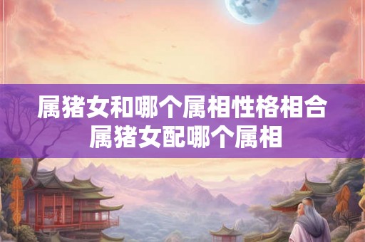 属猪女和哪个属相性格相合 属猪女配哪个属相 属猪女和哪个属相性格相合 属猪女配哪个属相