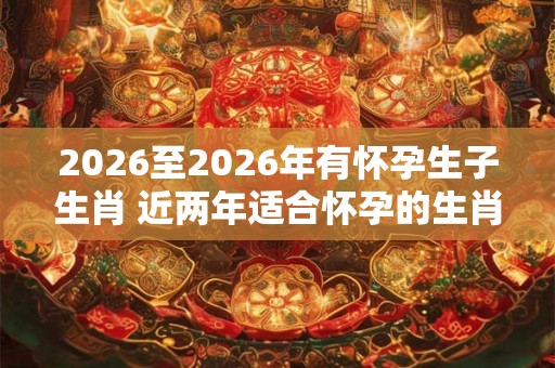 2026至2026年有怀孕生子生肖 近两年适合怀孕的生肖