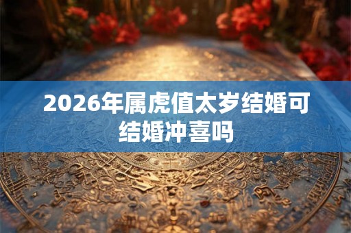 2026年属虎值太岁结婚可结婚冲喜吗 2026年属虎值太岁结婚可结婚冲喜吗