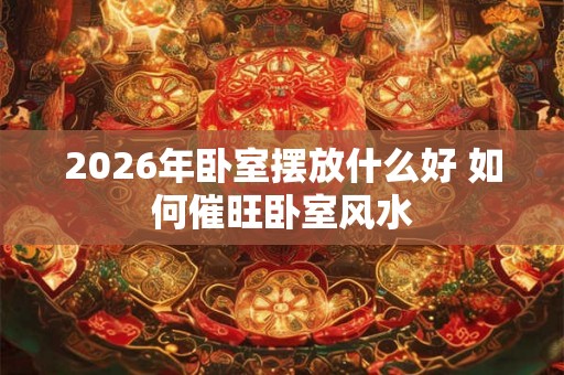 2026年卧室摆放什么好 如何催旺卧室风水