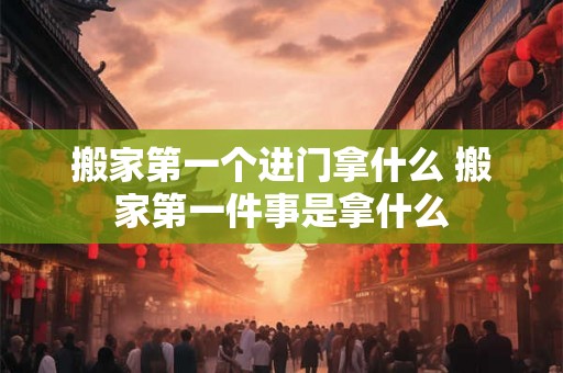 搬家第一个进门拿什么 搬家第一件事是拿什么