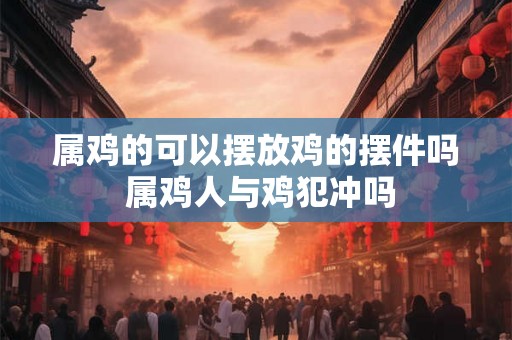 属鸡的可以摆放鸡的摆件吗 属鸡人与鸡犯冲吗