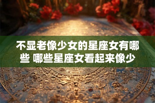 不显老像少女的星座女有哪些 哪些星座女看起来像少女而不容易显老