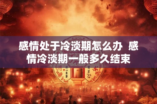 感情处于冷淡期怎么办  感情冷淡期一般多久结束