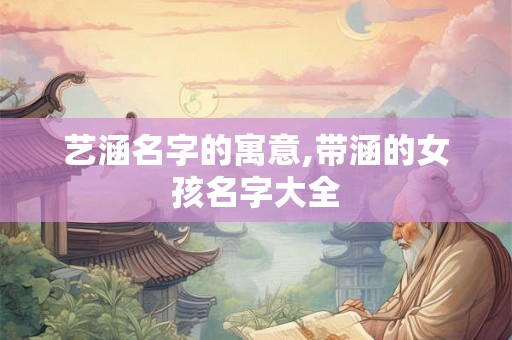 艺涵名字的寓意,带涵的女孩名字大全 艺涵名字的寓意,带涵的女孩名字大全