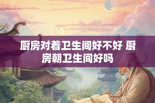 厨房对着卫生间好不好 厨房朝卫生间好吗
