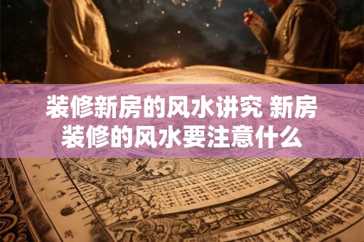 装修新房的风水讲究 新房装修的风水要注意什么