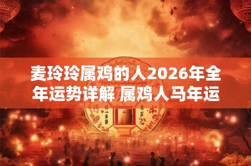 麦玲玲属鸡的人2026年全年运势详解 属鸡人马年运程及每月运势