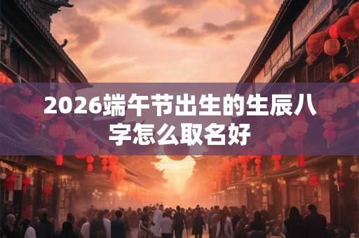 2026端午节出生的生辰八字怎么取名好 2026端午节出生的生辰八字怎么取名好