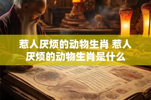 惹人厌烦的动物生肖 惹人厌烦的动物生肖是什么