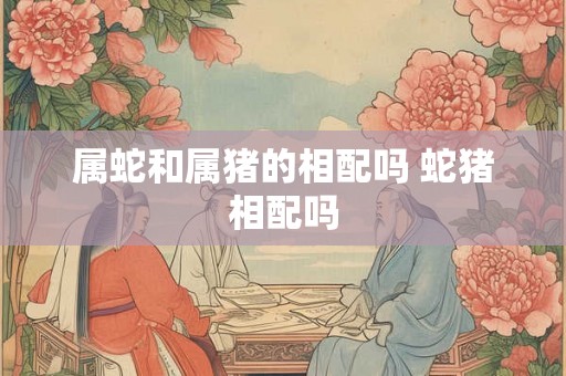 属蛇和属猪的相配吗 蛇猪相配吗