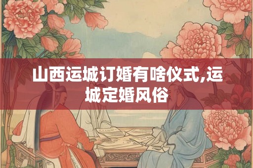 山西运城订婚有啥仪式,运城定婚风俗 山西运城订婚有啥仪式,运城定婚风俗