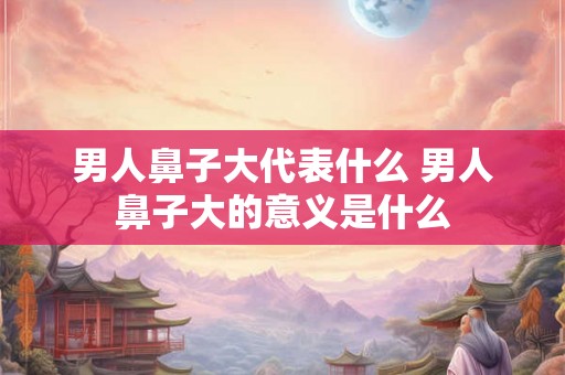 男人鼻子大代表什么 男人鼻子大的意义是什么