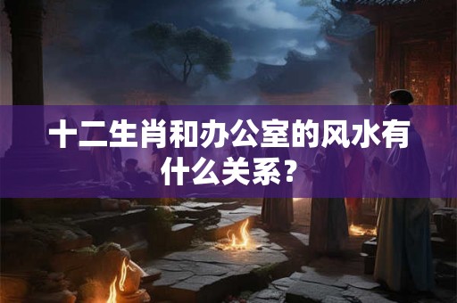 十二生肖和办公室的风水有什么关系？