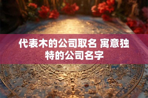 代表木的公司取名 寓意独特的公司名字 代表木的公司取名 寓意独特的公司名字