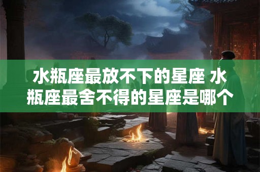 水瓶座最放不下的星座 水瓶座最舍不得的星座是哪个