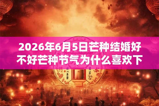 2026年6月5日芒种结婚好不好芒种节气为什么喜欢下雨？