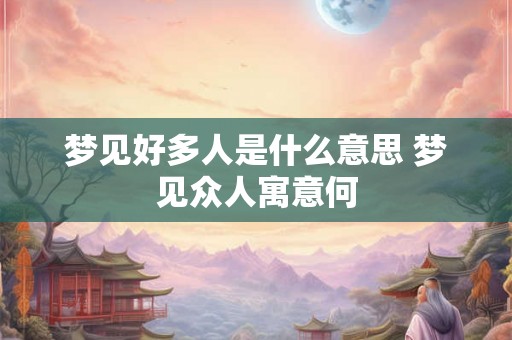 梦见好多人是什么意思 梦见众人寓意何